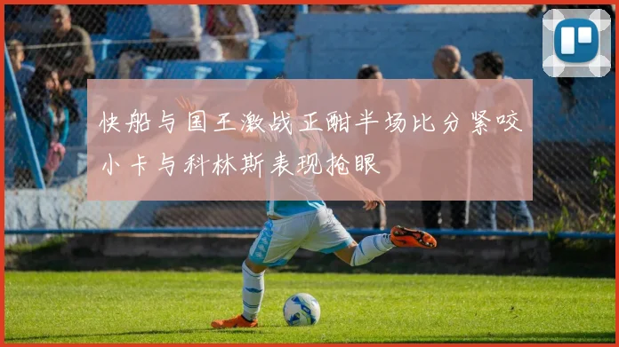快船与国王激战正酣半场比分紧咬小卡与科林斯表现抢眼