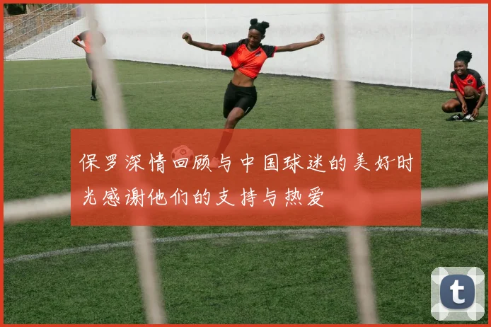 保罗深情回顾与中国球迷的美好时光感谢他们的支持与热爱