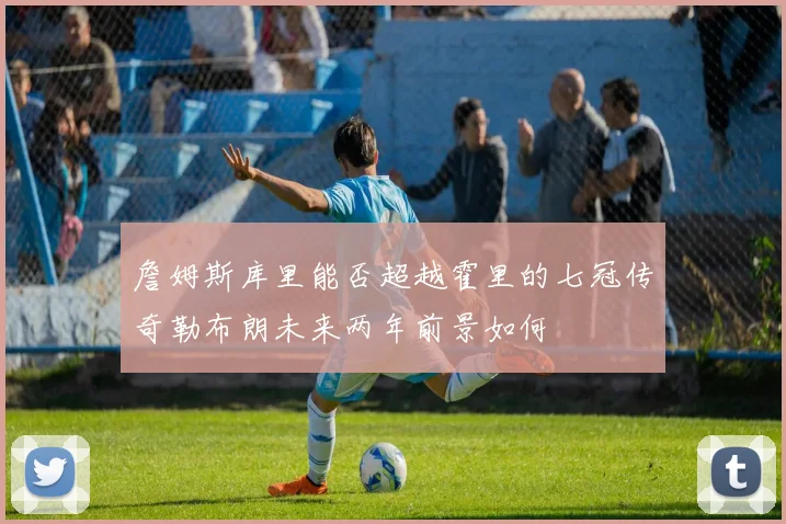 詹姆斯库里能否超越霍里的七冠传奇勒布朗未来两年前景如何