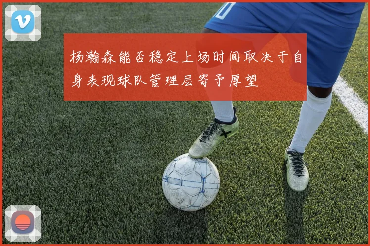 杨瀚森能否稳定上场时间取决于自身表现球队管理层寄予厚望