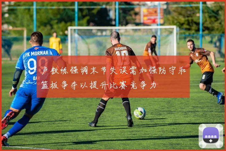 卢教练强调末节失误需加强防守和篮板争夺以提升比赛竞争力