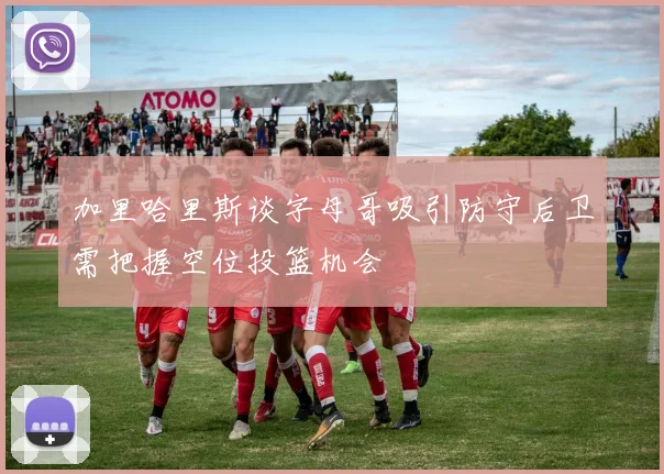 加里哈里斯谈字母哥吸引防守后卫需把握空位投篮机会
