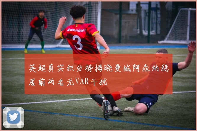 英超真实积分榜揭晓曼城阿森纳稳居前两名无VAR干扰