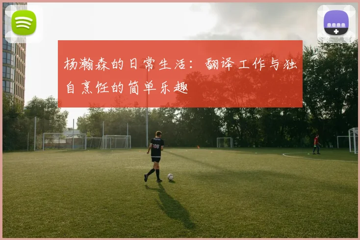 杨瀚森的日常生活：翻译工作与独自烹饪的简单乐趣