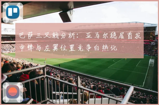 巴萨三叉戟分析：亚马尔稳居首发中锋与左翼位置竞争白热化
