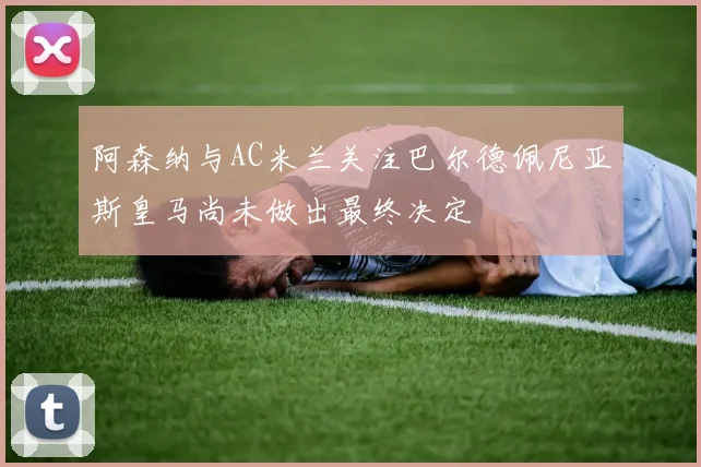 阿森纳与AC米兰关注巴尔德佩尼亚斯皇马尚未做出最终决定