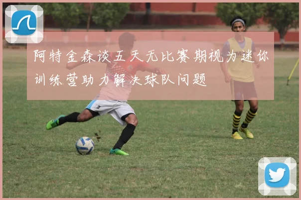 阿特金森谈五天无比赛期视为迷你训练营助力解决球队问题