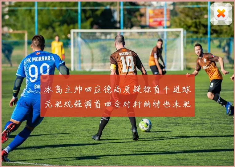冰岛主帅回应德尚质疑称首个进球无犯规强调首回合对科纳特也未犯规