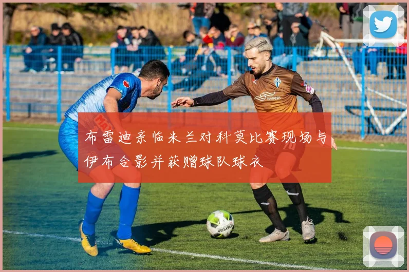 布雷迪亲临米兰对科莫比赛现场与伊布合影并获赠球队球衣