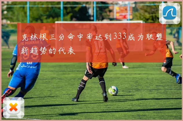克林根三分命中率达到333成为联盟新趋势的代表