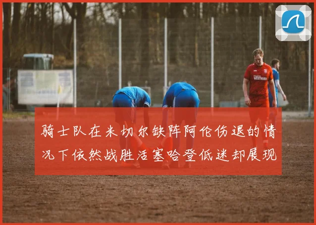 骑士队在米切尔缺阵阿伦伤退的情况下依然战胜活塞哈登低迷却展现季后赛实力