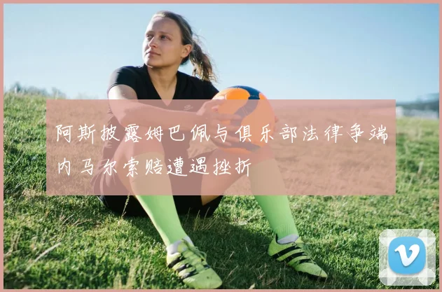 阿斯披露姆巴佩与俱乐部法律争端内马尔索赔遭遇挫折