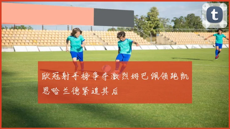 欧冠射手榜争夺激烈姆巴佩领跑凯恩哈兰德紧追其后