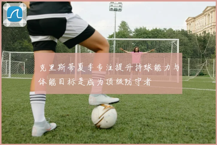 克里斯蒂夏季专注提升持球能力与体能目标是成为顶级防守者