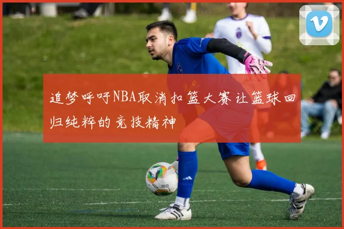 追梦呼吁NBA取消扣篮大赛让篮球回归纯粹的竞技精神