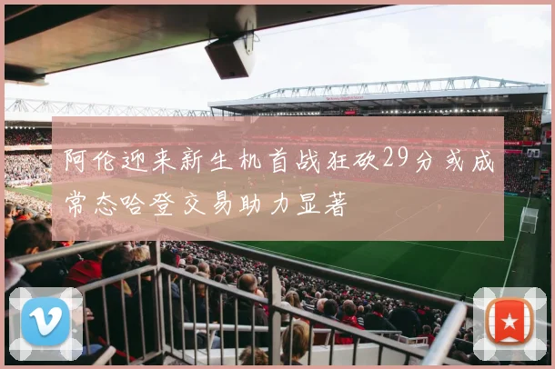 阿伦迎来新生机首战狂砍29分或成常态哈登交易助力显著