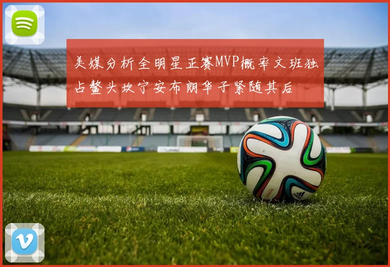 美媒分析全明星正赛MVP概率文班独占鳌头坎宁安布朗华子紧随其后