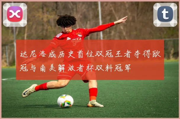 达尼洛成历史首位双冠王者夺得欧冠与南美解放者杯双料冠军