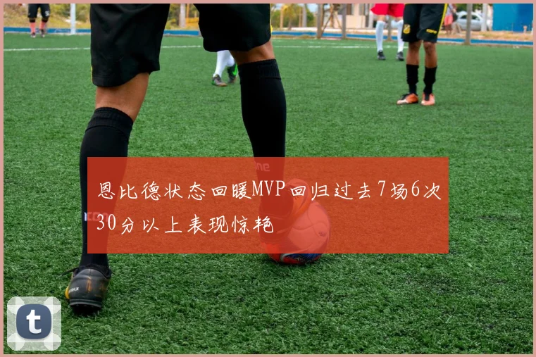 恩比德状态回暖MVP回归过去7场6次30分以上表现惊艳