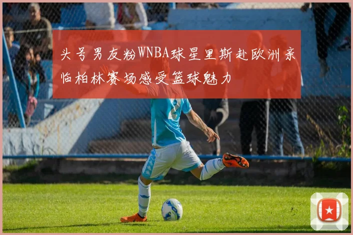 头号男友粉WNBA球星里斯赴欧洲亲临柏林赛场感受篮球魅力