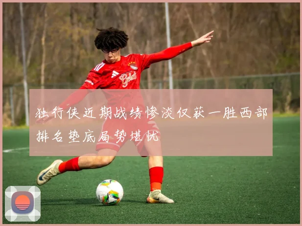 独行侠近期战绩惨淡仅获一胜西部排名垫底局势堪忧