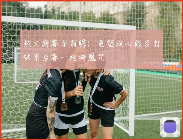 热火新赛季前瞻：重塑核心能否打破季后赛一轮游魔咒
