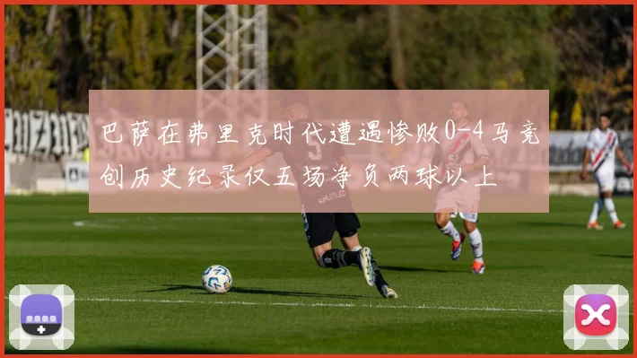 巴萨在弗里克时代遭遇惨败0-4马竞创历史纪录仅五场净负两球以上
