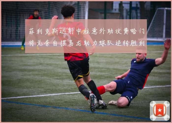 菲利克斯远射中柱意外助攻费哈门将无奈自摆乌龙助力球队逆转胜利