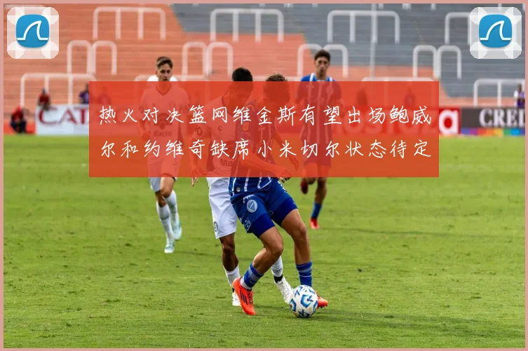 热火对决篮网维金斯有望出场鲍威尔和约维奇缺席小米切尔状态待定